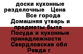   доски кухонные разделочные › Цена ­ 100 - Все города Домашняя утварь и предметы быта » Посуда и кухонные принадлежности   . Свердловская обл.,Ревда г.